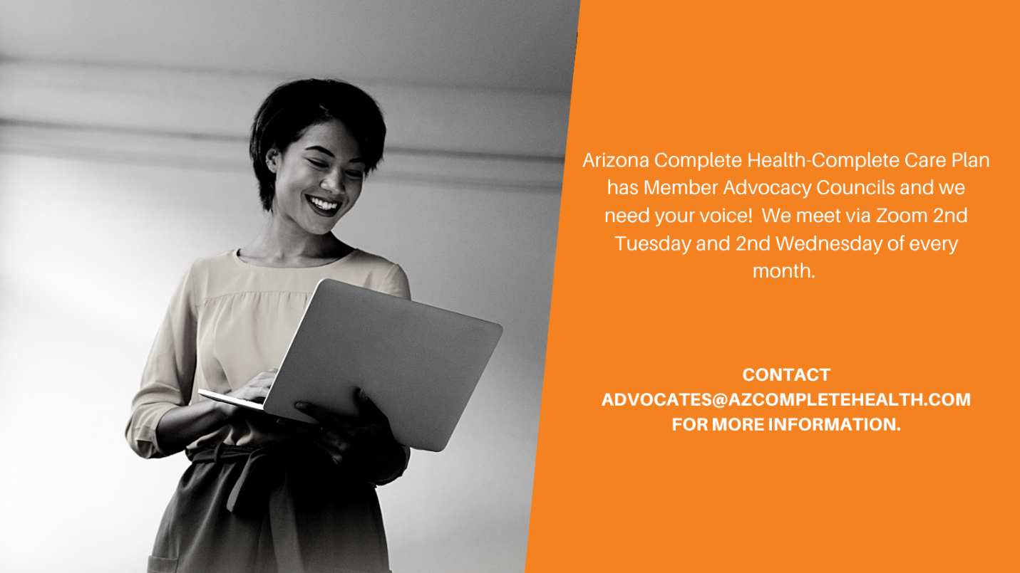 Arizona Complete Health-Complete Care Plan has Member Advocacy Councils and we need your voice! We meet via Zoom 2nd Tuesday and 2nd Wednesday of every month. Contact advocates@azcompletehealth.com for more information.
