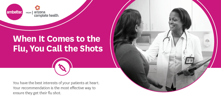 Ambetter from Arizona Complete Health - When It Comes to the Flu, You Call the Shots - You have the best interests of your patients at heart. Your recommendation is the most effective way to ensure they get their flu shot.
