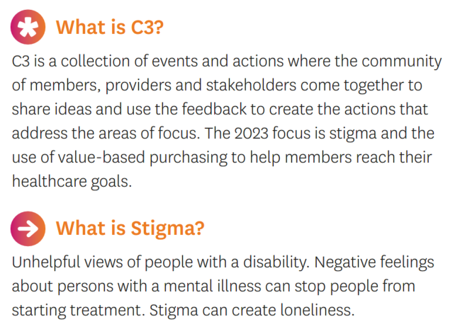 What is C3?  C3 is a collection of events and actions where the community of members, providers and stakeholders come together to share ideas and use the feedback to create the actions that address the areas of focus.  The 2023 focus is stigma and the use of value-based purchasing to help members reach their healthcare goals.  What is Stigma?  Unhelpful views of people with a disability. Negative feelings about persons with a mental illness can stop people from starting treatment. Stigma can create loneliness.