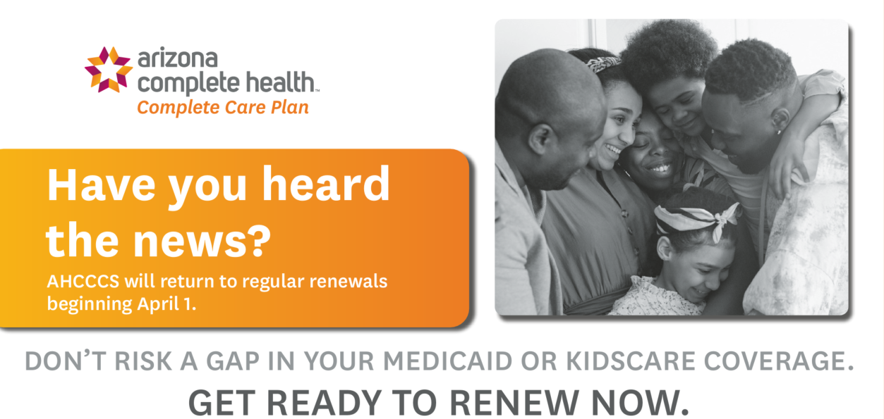 Arizona Complete Health-Complete Care Plan Have you heard the news? AHCCCS will return to regular renewals beginning April 1. DON’T RISK A GAP IN YOUR MEDICAID OR KIDSCARE COVERAGE.GET READY TO RENEW NOW.