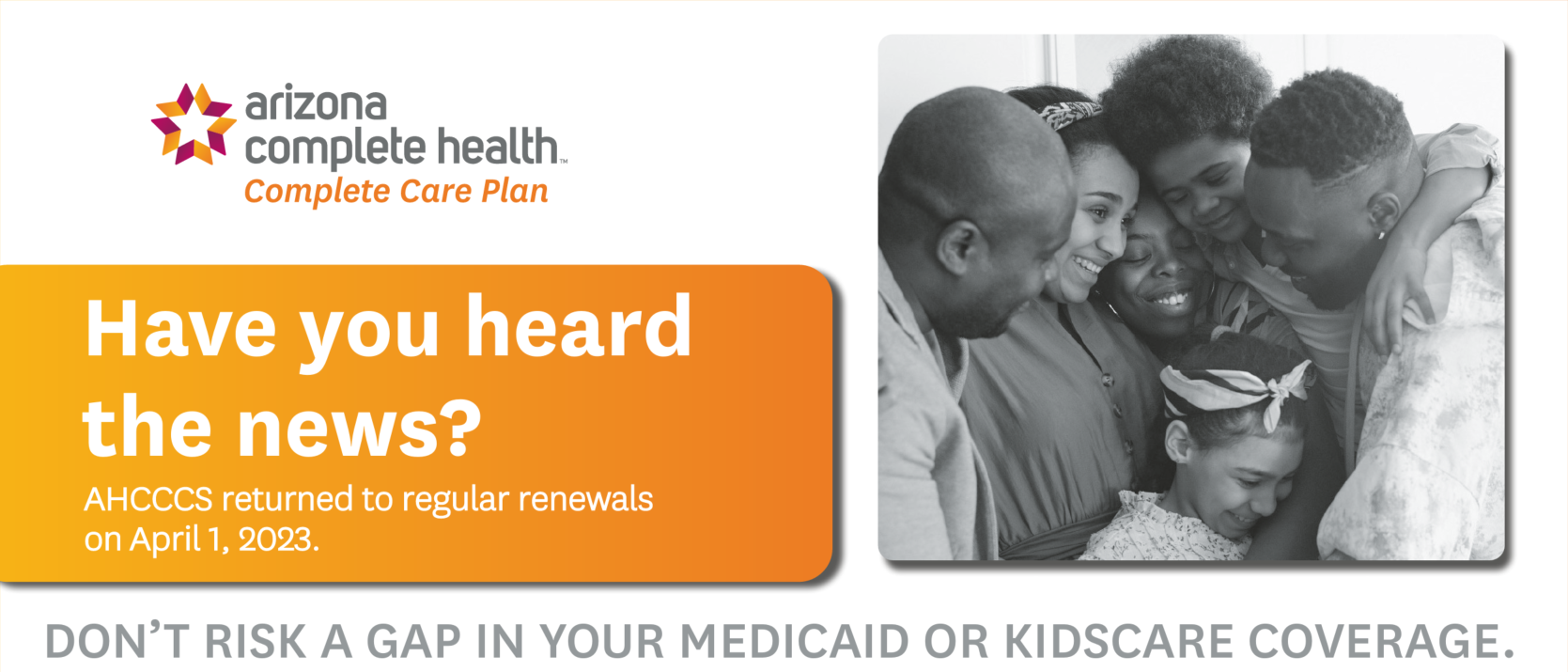 Arizona Complete Health-Complete Care Plan Have you heard the news? AHCCCS will return to regular renewals beginning April 1. DON’T RISK A GAP IN YOUR MEDICAID OR KIDSCARE COVERAGE.GET READY TO RENEW NOW.