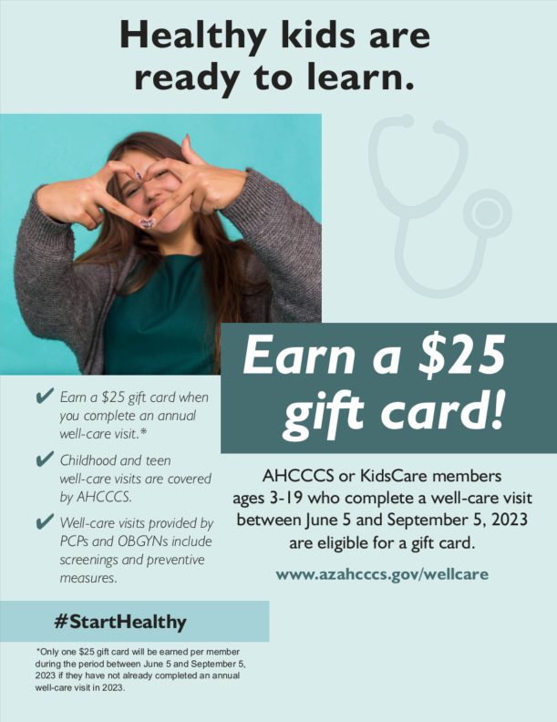 Healthy kids are ready to learn. Eearn a 25$ gift card! AHCCCS or KidsCare members ages 3-19 who complete a well-care visit between June 5 and September 5, 2023 are eligible for a gift card. www.azahcccs.gov/wellcare - Earn a 25$ gift card when you complete an annual well-care visit* - Childhood and teen well-care visits are covered by AHCCCS - Well-care visits provided by PCPs and OBGYNs include screenings and preventative measures.